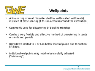 Wellpoints
• A line or ring of small diameter shallow wells (called wellpoints)
installed at close spacing (1 to 3 m centres) around the excavation.

• Commonly used for dewatering of pipeline trenches
• Can be a very flexible and effective method of dewatering in sands
or sands and gravels

• Drawdown limited to 5 or 6 m below level of pump due to suction
lift limits
• Individual wellpoints may need to be carefully adjusted
(“trimming”)

www.groundwaterinternational.com

 