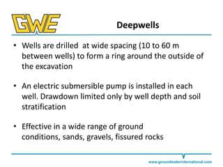 Deepwells
• Wells are drilled at wide spacing (10 to 60 m
between wells) to form a ring around the outside of
the excavation
• An electric submersible pump is installed in each
well. Drawdown limited only by well depth and soil
stratification
• Effective in a wide range of ground
conditions, sands, gravels, fissured rocks
www.groundwaterinternational.com

 