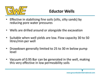 Eductor Wells
• Effective in stabilising fine soils (silts, silty sands) by
reducing pore water pressures

• Wells are drilled around or alongside the excavation
• Suitable when well yields are low. Flow capacity 30 to 50
litres/min per well
• Drawdown generally limited to 25 to 30 m below pump
level
• Vacuum of 0.95 Bar can be generated in the well, making
this very effective in low permeability soils
www.groundwaterinternational.com

 