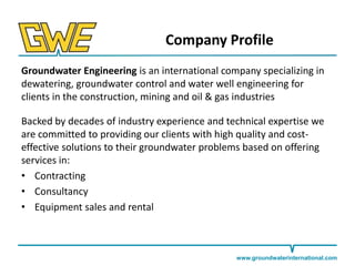 Company Profile
Groundwater Engineering is an international company specializing in
dewatering, groundwater control and water well engineering for
clients in the construction, mining and oil & gas industries
Backed by decades of industry experience and technical expertise we
are committed to providing our clients with high quality and costeffective solutions to their groundwater problems based on offering
services in:
• Contracting
• Consultancy
• Equipment sales and rental

www.groundwaterinternational.com

 