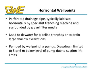 Horizontal Wellpoints
• Perforated drainage pipe, typically laid subhorizontally by specialist trenching machine and
surrounded by gravel filter media
• Used to dewater for pipeline trenches or to drain
large shallow excavations
• Pumped by wellpointing pumps. Drawdown limited
to 5 or 6 m below level of pump due to suction lift
limits

www.groundwaterinternational.com

 