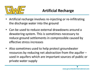 Artificial Recharge
• Artificial recharge involves re-injecting or re-infiltrating
the discharge water into the ground
• Can be used to reduce external drawdowns around a
dewatering system. This is sometimes necessary to
reduce ground settlements in compressible caused by
effective stress increases
• Also sometimes used to help protect groundwater
resources by reducing net abstraction from the aquifer –
used in aquifers which are important sources of public or
private water supply
www.groundwaterinternational.com

 