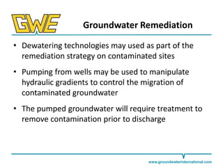 Groundwater Remediation
• Dewatering technologies may used as part of the
remediation strategy on contaminated sites
• Pumping from wells may be used to manipulate
hydraulic gradients to control the migration of
contaminated groundwater
• The pumped groundwater will require treatment to
remove contamination prior to discharge

www.groundwaterinternational.com

 