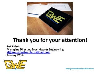 Thank you for your attention!
Seb Fisher
Managing Director, Groundwater Engineering
sf@groundwaterinternational.com
January 2014

www.groundwaterinternational.com

 