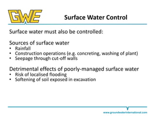 Surface Water Control
Surface water must also be controlled:

Sources of surface water

• Rainfall
• Construction operations (e.g. concreting, washing of plant)
• Seepage through cut-off walls

Detrimental effects of poorly-managed surface water
• Risk of localised flooding
• Softening of soil exposed in excavation

www.groundwaterinternational.com

 