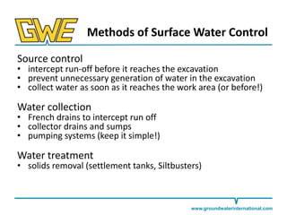 Methods of Surface Water Control
Source control

• intercept run-off before it reaches the excavation
• prevent unnecessary generation of water in the excavation
• collect water as soon as it reaches the work area (or before!)

Water collection

• French drains to intercept run off
• collector drains and sumps
• pumping systems (keep it simple!)

Water treatment

• solids removal (settlement tanks, Siltbusters)

www.groundwaterinternational.com

 