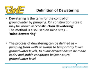Definition of Dewatering
• Dewatering is the term for the control of
groundwater by pumping. On construction sites it
may be known as ‘construction dewatering’.
The method is also used on mine sites –
‘mine dewatering’
• The process of dewatering can be defined as –
pumping from wells or sumps to temporarily lower
groundwater levels, to allow excavations to be made
in dry and stable conditions below natural
groundwater level
www.groundwaterinternational.com

 