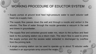 WORKING PROCEDURE OF EDUCTOR SYSTEM
• Supply pumps at ground level feed high-pressure water to each eductor well
head via a supply main.
• The supply flow passes down the well and through a nozzle and venturi in the
eductor. The flow of water through the nozzle generates a vacuum in the well
and draws in groundwater.
• The supply flow and extracted ground water mix, return to the surface and feed
back to the pumping station via a return main. The return flow is used to prime
the supply pumps and the excess water extracted is discharged by overflow
from the priming tank.
• A single pumping station can be used to operate up to about 75 eductor wells
installed in an appropriate array around the works.
 