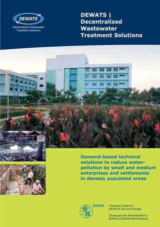 DEWATS |
                           Decentralized
Decentralized Wastewater
  Treatment Solutions      Wastewater
                           Treatment Solutions




                           Demand-based technical
                           solutions to reduce water-
                           pollution by small and medium
                           enterprises and settlements
                           in densely populated areas




                                     Treatment Systems |
                                     DEWATS Service Package

                                     Developed and disseminated by
                                     BORDA & BORDA BNS Network
 