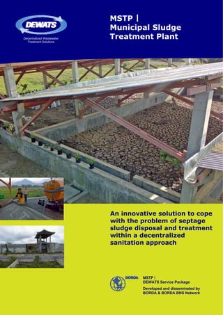 MSTP |
                           Municipal Sludge
Decentralized Wastewater   Treatment Plant
  Treatment Solutions




                           An innovative solution to cope
                           with the problem of septage
                           sludge disposal and treatment
                           within a decentralized
                           sanitation approach




                                    MSTP |
                                    DEWATS Service Package
                                    Developed and disseminated by
                                    BORDA & BORDA BNS Network
 