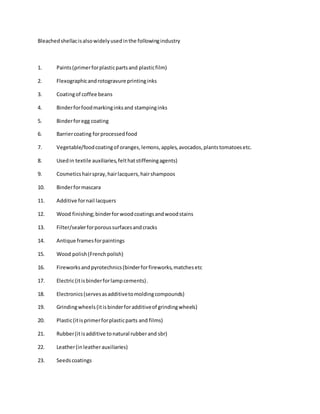 Bleachedshellacisalsowidelyusedinthe followingindustry
1. Paints(primerforplasticpartsand plasticfilm)
2. Flexographicandrotogravure printinginks
3. Coatingof coffee beans
4. Binderforfoodmarkinginksand stampinginks
5. Binderforegg coating
6. Barriercoating forprocessedfood
7. Vegetable/foodcoatingof oranges,lemons,apples,avocados,plantstomatoesetc.
8. Usedin textile auxiliaries,felthatstiffeningagents)
9. Cosmeticshairspray,hairlacquers,hairshampoos
10. Binderformascara
11. Additive fornail lacquers
12. Wood finishing;binderforwoodcoatingsandwoodstains
13. Filter/sealerforporoussurfacesandcracks
14. Antique framesforpaintings
15. Wood polish(Frenchpolish)
16. Fireworksandpyrotechnics(binderforfireworks,matchesetc
17. Electric(itisbinderforlampcements).
18. Electronics(servesasadditivetomoldingcompounds)
19. Grindingwheels(itisbinderforadditiveof grindingwheels)
20. Plastic(itisprimerforplasticparts and films)
21. Rubber(itisadditive tonatural rubberand sbr)
22. Leather(inleatherauxiliaries)
23. Seedscoatings
 