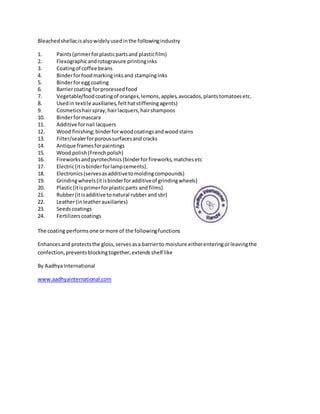 Bleachedshellacisalsowidelyusedinthe followingindustry
1. Paints(primerforplasticpartsand plasticfilm)
2. Flexographicandrotogravure printinginks
3. Coatingof coffee beans
4. Binderforfoodmarkinginksand stampinginks
5. Binderforegg coating
6. Barriercoating forprocessedfood
7. Vegetable/foodcoatingof oranges,lemons,apples,avocados,plantstomatoesetc.
8. Usedin textile auxiliaries,felthatstiffeningagents)
9. Cosmeticshairspray,hairlacquers,hairshampoos
10. Binderformascara
11. Additive fornail lacquers
12. Wood finishing;binderforwoodcoatingsandwoodstains
13. Filter/sealerforporoussurfacesand cracks
14. Antique framesforpaintings
15. Wood polish(Frenchpolish)
16. Fireworksandpyrotechnics(binderforfireworks,matchesetc
17. Electric(itisbinderforlampcements).
18. Electronics(servesasadditivetomoldingcompounds)
19. Grindingwheels(itisbinderforadditiveof grindingwheels)
20. Plastic(itisprimerforplasticparts and films)
21. Rubber(itisadditive tonatural rubberand sbr)
22. Leather(inleatherauxiliaries)
23. Seedscoatings
24. Fertilizerscoatings
The coating performsone ormore of the followingfunctions
Enhancesand protectsthe gloss,servesasa barrierto moisture eitherenteringorleavingthe
confection,preventsblockingtogether,extendsshelf like
By AadhyaInternational
www.aadhyainternational.com
 
