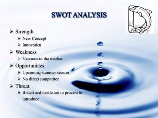 SWOT ANALYSIS
Strength
New Concept
Innovation
Weakness
Newness to the market
Opportunities
Upcoming summer season
No direct competitor
Threat
Bisleri and nestle are in process to
introduce
