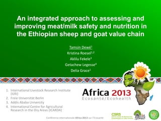 Conférence internationale Africa 2013 sur l’Ecosanté
An integrated approach to assessing and
improving meat/milk safety and nutrition in
the Ethiopian sheep and goat value chain
Tamsin Dewé1
Kristina Roesel1,2
Aklilu Fekele3
Getachew Legesse4
Delia Grace1
1. International Livestock Research Institute
(ILRI)
2. Freie Universität Berlin
3. Addis Ababa University
4. International Centre for Agricultural
Research in the Dry Areas (ICARDA)
 