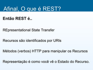 Afinal, O que é REST?
Então REST é..

REpresentational State Transfer

Recursos são identificados por URIs

Métodos (verbos) HTTP para manipular os Recursos

Representação é como você vê o Estado do Recurso.
 