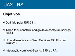 JAX - RS
Objetivos

 Definida pela JSR-311.

 Torna fácil construir código Java como um serviço
  REST

 Uma alternativa aos Web Services SOAP com
  JAX-WS

 Integração com WebBeans, EJB e JPA.
 