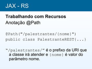 JAX - RS
Trabalhando com Recursos
Anotação @Path

@Path("/palestrantes/{nome}")
public class PalestranteREST{...}

“/palestrantes/” é o prefixo da URI que
 a classe irá atender e {nome} é valor do
 parâmetro nome.
 