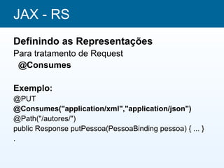 JAX - RS
Definindo as Representações
Para tratamento de Request
 @Consumes

Exemplo:
@PUT
@Consumes("application/xml","application/json")
@Path("/autores/")
public Response putPessoa(PessoaBinding pessoa) { ... }
.
 
