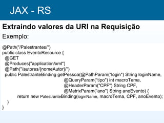 JAX - RS
Extraindo valores da URI na Requisição
Exemplo:
@Path("/Palestrantes/")
public class EventoResource {
  @GET
  @Produces("application/xml")
  @Path("/autores/{nomeAutor}/")
  public PalestranteBinding getPessoa(@PathParam(“login") String loginName,
                                @QueryParam(“tipo") int macroTema,
                                @HeaderParam("CPF") String CPF,
                                @MatrixParam(“ano") String anoEvento) {
         return new PalestranteBinding(loginName, macroTema, CPF, anoEvento);
   }
}
 
