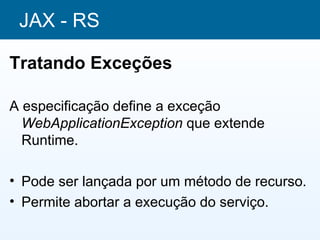 JAX - RS

Tratando Exceções

A especificação define a exceção
  WebApplicationException que extende
  Runtime.

• Pode ser lançada por um método de recurso.
• Permite abortar a execução do serviço.
 