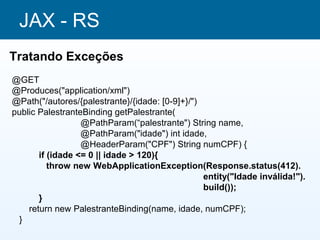 JAX - RS
Tratando Exceções
@GET
@Produces("application/xml")
@Path("/autores/{palestrante}/{idade: [0-9]+}/")
public PalestranteBinding getPalestrante(
                  @PathParam(“palestrante") String name,
                  @PathParam("idade") int idade,
                  @HeaderParam("CPF") String numCPF) {
       if (idade <= 0 || idade > 120){
          throw new WebApplicationException(Response.status(412).
                                                 entity("Idade inválida!").
                                                 build());
       }
    return new PalestranteBinding(name, idade, numCPF);
 }
 