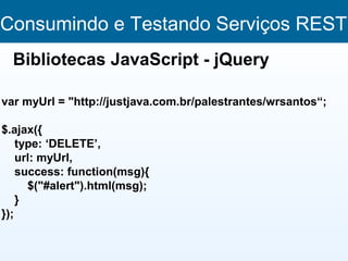 Consumindo e Testando Serviços REST
  Bibliotecas JavaScript - jQuery

var myUrl = "http://justjava.com.br/palestrantes/wrsantos“;

$.ajax({
    type: ‘DELETE’,
    url: myUrl,
    success: function(msg){
      $("#alert").html(msg);
    }
});
 