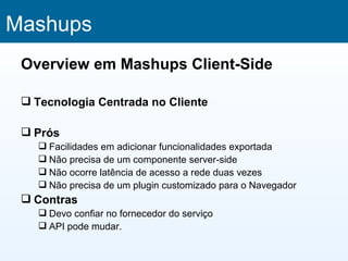 Mashups
 Overview em Mashups Client-Side

  Tecnologia Centrada no Cliente

  Prós
    Facilidades em adicionar funcionalidades exportada
    Não precisa de um componente server-side
    Não ocorre latência de acesso a rede duas vezes
    Não precisa de um plugin customizado para o Navegador
  Contras
    Devo confiar no fornecedor do serviço
    API pode mudar.
 
