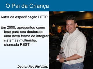 O Pai da Criança
Autor da especificação HTTP.

Em 2000, apresentou como
 tese para seu doutorado
 uma nova forma de integrar
 sistemas multimídia,
 chamada REST.’




         Doutor Roy Fielding.
 