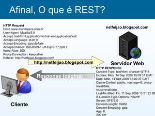 Afinal, O que é REST?
HTTP Request
Host: www.mundojava.com.br
                                                                netfeijao.blogspot.com
User-Agent: Mozilla/5.0
Accept: text/html,application/xhtml+xml,application/xml
Accept-Language: pt-br,pt
Accept-Encoding: gzip,deflate
Accept-Charset: ISO-8859-1,utf-8;q=0.7,*;q=0.7
Keep-Alive: 300
Proxy-Connection: keep-alive
Referer: http://netfeijao.blogpost.com/
                       http://netfeijao.blogspot.com                Servidor Web
                                                          HTTP RESPONSE
                                                          Content-Type: text/html; charset=UTF-8
                         Response (página)                Expires: Mon, 14 Sep 2009 15:09:37 GMT
                                                          Date: Mon, 14 Sep 2009 15:09:37 GMT
                                                          Cache-Control: public, max-age=0, proxy-
                                                          revalidate,
                                                          must-revalidate
                                                          Last-Modified: Fri, 11 Sep 2009 15:51:25 GM
                                                          X-Content-Type-Options: nosniff
                                                          Server: GFE/2.0
     Cliente                                              Content-Length: 39062
                                                          Content-Encoding: gzip
                                                          Age: 0
                                                          200 OK
 