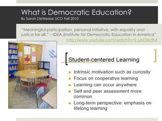What is Democratic Education?
By Sarah DeWeese UCD Fall 2010
“Meaningful participation, personal initiative, with equality and
justice for all.” – IDEA (Institute for Democratic Education in America”
http://www.youtube.com/watch?v=S_LbZ3XcfK4
 