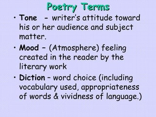 Poetry Terms Tone  -  writer’s attitude toward his or her audience and subject matter. Mood –  (Atmosphere) feeling created in the reader by the literary work   Diction  – word choice (including vocabulary used, appropriateness of words & vividness of language.)   