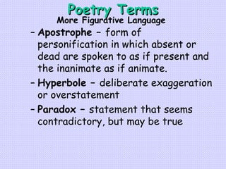 Poetry Terms Apostrophe –  form of personification in which absent or dead are spoken to as if present and the inanimate as if animate. Hyperbole –  deliberate exaggeration or overstatement Paradox –  statement that seems contradictory, but may be true More Figurative Language 