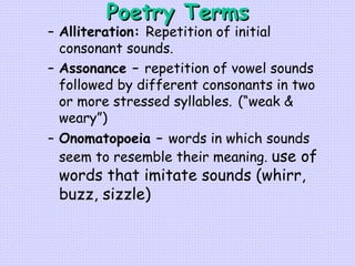 Poetry Terms Alliteration:  Repetition of initial consonant sounds. Assonance –  repetition of vowel sounds followed by different consonants in two or more stressed syllables.   (“weak & weary”) Onomatopoeia –  words in which sounds seem to resemble their meaning.   use of words that imitate sounds (whirr, buzz, sizzle) 