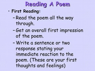 Reading A Poem First Reading: Read the poem all the way through. Get an overall first impression of the poem. Write a sentence or two response stating your immediate reaction to the poem. (These are your first thoughts and feelings) 
