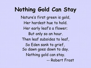 Nothing Gold Can Stay Nature’s first green is gold, Her hardest hue to hold. Her early leaf’s a flower; But only so an hour. Then leaf subsides to leaf, So Eden sank to grief,  So dawn goes down to day. Nothing gold can stay.   -- Robert Frost 