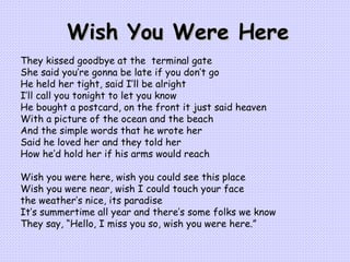 Wish You Were Here They kissed goodbye at the  terminal gate She said you’re gonna be late if you don’t go He held her tight, said I’ll be alright I’ll call you tonight to let you know He bought a postcard, on the front it just said heaven With a picture of the ocean and the beach And the simple words that he wrote her Said he loved her and they told her How he’d hold her if his arms would reach   Wish you were here, wish you could see this place Wish you were near, wish I could touch your face the weather’s nice, its paradise It’s summertime all year and there’s some folks we know They say, “Hello, I miss you so, wish you were here.”   