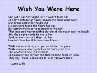Wish You Were Here She got a call that night, but it wasn’t from him It didn’t sink in right away, Ma’am the plane went down Our crews searched the ground No survivors found she heard him say But somehow she got a postcard in the mail That just said heaven with a picture of the ocean and the beach And the simple words he wrote her Said he loves her and they told her How he’d love her if his arms would reach   Wish you were here, wish you could see this place Wish you were near, wish I could touch your face The weather’s nice, its paradise It’s summertime all year and there’s some folks we know They say, “Hello, I miss you so, wish you were here.” -- Mark Wills 