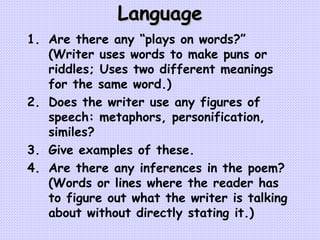 Language Are there any “plays on words?”  (Writer uses words to make puns or riddles; Uses two different meanings for the same word.) Does the writer use any figures of speech: metaphors, personification, similes? Give examples of these. Are there any inferences in the poem? (Words or lines where the reader has to figure out what the writer is talking about without directly stating it.) 