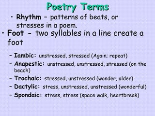 Poetry Terms Foot -  two syllables in a line create a foot Iambic:  unstressed, stressed (Again; repeat) Anapestic:  unstressed, unstressed, stressed (on the beach)   Trochaic:  stressed, unstressed (wonder, older)   Dactylic:  stress, unstressed, unstressed (wonderful)   Spondaic:  stress, stress (space walk, heartbreak) Rhythm –  patterns of beats, or stresses in a poem. 