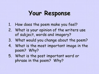 Your Response How does the poem make you feel? What is your opinion of the writers use of subject, words and imagery? What would you change about the poem? What is the most important image in the poem?  Why? What is the post important word or phrase in the poem?  Why?   