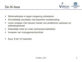 De IK-fase

 Werkmethodes in eigen omgeving verbeteren
 Onmiddellijk resultaten met beperkte voorbereiding
 Leren omgaan met nieuwe manier van problemen oplossen en
  zelfredzaamheid
 Geleidelijk meer en meer werkzones betrekken
 Invoeren van managementcontrole

 Duur: 6 tot 12 maanden




                           © Veltion, 2011                   4
 
