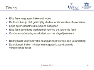 Timing

   Elke fase vergt specifieke methodes
   De fases kan je niet gelijktijdig starten, noch inkorten of overslaan
   Eens op kruissnelheid blijven ze doorgaan
   Elke fase bereidt de werknemer voor op de volgende fase
   Continue verbetering wordt deel van het dagelijkse werk

 Bedrijf klaar voor innovatie na 2 jaar hard werken aan verandering
 Duurt langer indien minder intens gewerkt wordt aan de
  verschillende fases




                                © Veltion, 2011                             8
 
