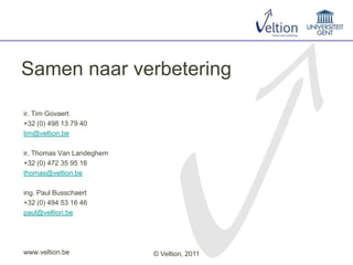 Samen naar verbetering

ir. Tim Govaert
+32 (0) 498 13 79 40
tim@veltion.be

ir. Thomas Van Landeghem
+32 (0) 472 35 95 16
thomas@veltion.be

ing. Paul Busschaert
+32 (0) 494 53 16 46
paul@veltion.be




www.veltion.be             © Veltion, 2011
 