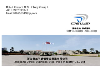 浙江德威不锈钢管业制造有限公司
Zhejiang Dewei Stainless Steel Pipe Industry Co., Ltd
系人联 Contact: 力 （郑 Tony Zheng ）
+86 13957333347
Email:406555519@qq.com
 