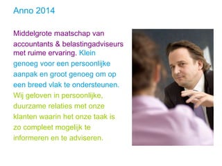 Anno 2014
Middelgrote maatschap van
accountants & belastingadviseurs
met ruime ervaring. Klein
genoeg voor een persoonlijke
aanpak en groot genoeg om op
een breed vlak te ondersteunen.
Wij geloven in persoonlijke,
duurzame relaties met onze
klanten waarin het onze taak is
zo compleet mogelijk te
informeren en te adviseren.
 