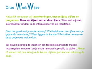 Onze erk ijze
Natuurlijk verzorgen wij jaarrekeningen, tussentijdse cijfers en
prognoses. Maar we kijken verder dan cijfers. Want wat wij veel
interessanter vinden, is de interpretatie van de resultaten.
Gaat het goed met je onderneming? Wat betekenen de cijfers voor je
geplande investering? Waar liggen de kansen? Periodiek nemen we
deze gegevens met je door.
Wij geven je graag de inzichten om toekomstplannen te maken,
maatregelen te nemen en je ondernemerschap veilig te stellen. Alleen
of samen met ons. Aan jou de keuze. Jij bent per slot van rekening de
baas.
 