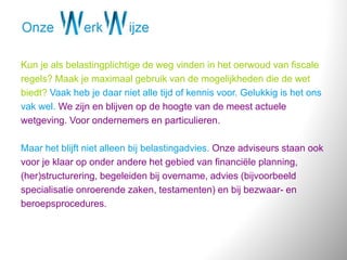 Kun je als belastingplichtige de weg vinden in het oerwoud van fiscale
regels? Maak je maximaal gebruik van de mogelijkheden die de wet
biedt? Vaak heb je daar niet alle tijd of kennis voor. Gelukkig is het ons
vak wel. We zijn en blijven op de hoogte van de meest actuele
wetgeving. Voor ondernemers en particulieren.
Maar het blijft niet alleen bij belastingadvies. Onze adviseurs staan ook
voor je klaar op onder andere het gebied van financiële planning,
(her)structurering, begeleiden bij overname, advies (bijvoorbeeld
specialisatie onroerende zaken, testamenten) en bij bezwaar- en
beroepsprocedures.
 
