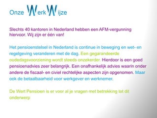 Slechts 40 kantoren in Nederland hebben een AFM-vergunning
hiervoor. Wij zijn er één van!
Het pensioenstelsel in Nederland is continue in beweging en wet- en
regelgeving veranderen met de dag. Een gegarandeerde
oudedagsvoorziening wordt steeds onzekerder. Hierdoor is een goed
pensioenadvies zeer belangrijk. Een onafhankelijk advies waarin onder
andere de fiscaal- en civiel rechtelijke aspecten zijn opgenomen. Maar
ook de betaalbaarheid voor werkgever en werknemer.
De Wert Pensioen is er voor al je vragen met betrekking tot dit
onderwerp
 