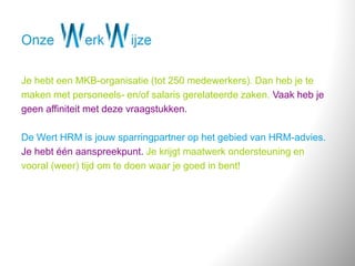 Je hebt een MKB-organisatie (tot 250 medewerkers). Dan heb je te
maken met personeels- en/of salaris gerelateerde zaken. Vaak heb je
geen affiniteit met deze vraagstukken.
De Wert HRM is jouw sparringpartner op het gebied van HRM-advies.
Je hebt één aanspreekpunt. Je krijgt maatwerk ondersteuning en
vooral (weer) tijd om te doen waar je goed in bent!
 