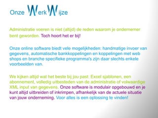 Administratie voeren is niet (altijd) de reden waarom je ondernemer
bent geworden. Toch hoort het er bij!
Onze online software biedt vele mogelijkheden: handmatige invoer van
gegevens, automatische bankkoppelingen en koppelingen met web
shops en branche specifieke programma's zijn daar slechts enkele
voorbeelden van.
We kijken altijd wat het beste bij jou past: Excel sjablonen, een
abonnement, volledig uitbesteden van de administratie of volwaardige
XML input van gegevens. Onze software is modulair opgebouwd en je
kunt altijd uitbreiden of inkrimpen, afhankelijk van de actuele situatie
van jouw onderneming. Voor alles is een oplossing te vinden!
 